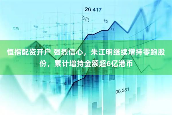 恒指配资开户 强烈信心，朱江明继续增持零跑股份，累计增持金额超6亿港币