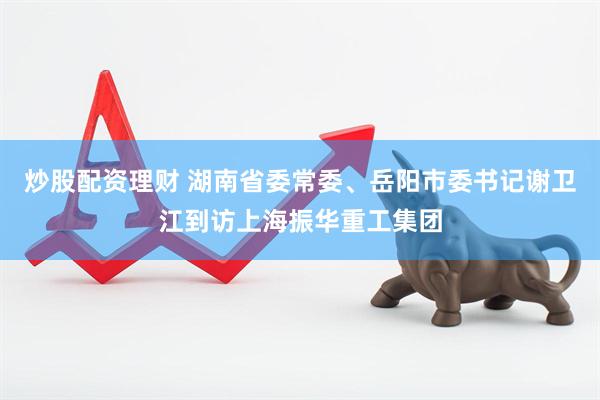 炒股配资理财 湖南省委常委、岳阳市委书记谢卫江到访上海振华重工集团