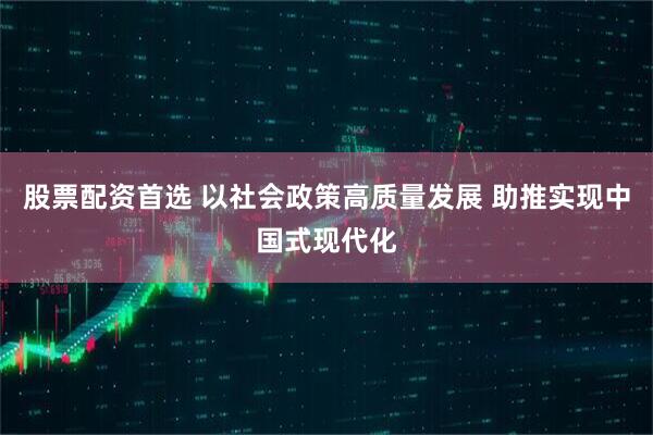 股票配资首选 以社会政策高质量发展 助推实现中国式现代化