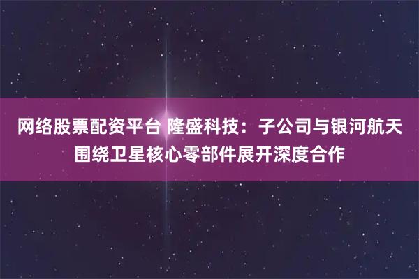 网络股票配资平台 隆盛科技：子公司与银河航天围绕卫星核心零部件展开深度合作