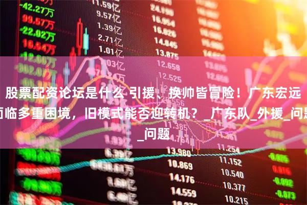 股票配资论坛是什么 引援、换帅皆冒险！广东宏远面临多重困境，旧模式能否迎转机？_广东队_外援_问题