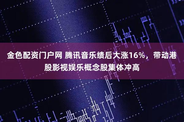 金色配资门户网 腾讯音乐绩后大涨16%，带动港股影视娱乐概念股集体冲高