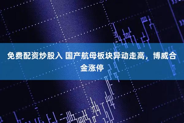 免费配资炒股入 国产航母板块异动走高，博威合金涨停
