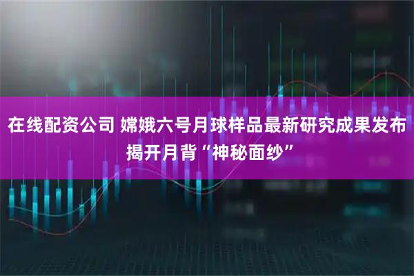 在线配资公司 嫦娥六号月球样品最新研究成果发布 揭开月背“神秘面纱”