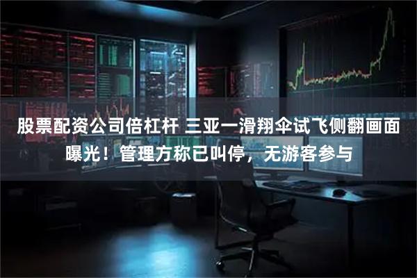 股票配资公司倍杠杆 三亚一滑翔伞试飞侧翻画面曝光！管理方称已叫停，无游客参与