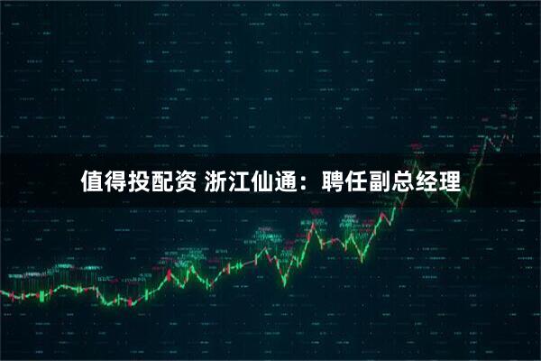 值得投配资 浙江仙通：聘任副总经理