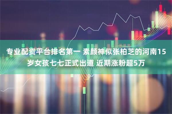 专业配资平台排名第一 素颜神似张柏芝的河南15岁女孩七七正式出道 近期涨粉超5万