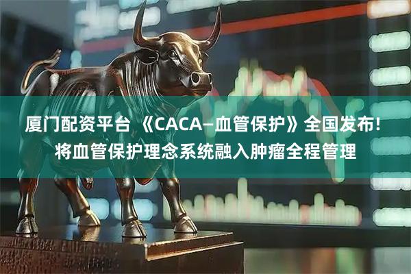 厦门配资平台 《CACA—血管保护》全国发布! 将血管保护理念系统融入肿瘤全程管理